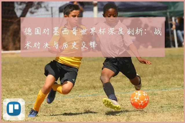 德国对墨西哥世界杯深度剖析：战术对决与历史交锋