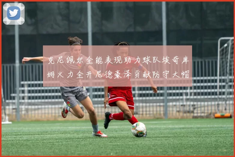 克尼佩尔全能表现助力球队埃奇库姆火力全开尼德豪泽贡献防守大帽