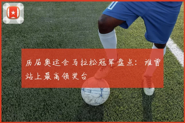 历届奥运会马拉松冠军盘点：谁曾站上最高领奖台