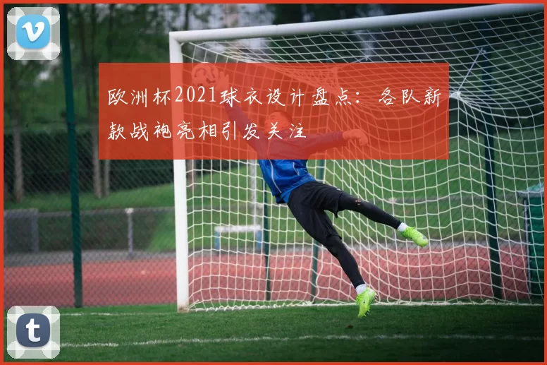 欧洲杯2021球衣设计盘点：各队新款战袍亮相引发关注