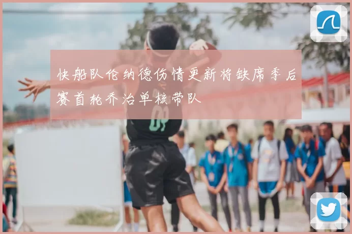快船队伦纳德伤情更新将缺席季后赛首轮乔治单核带队
