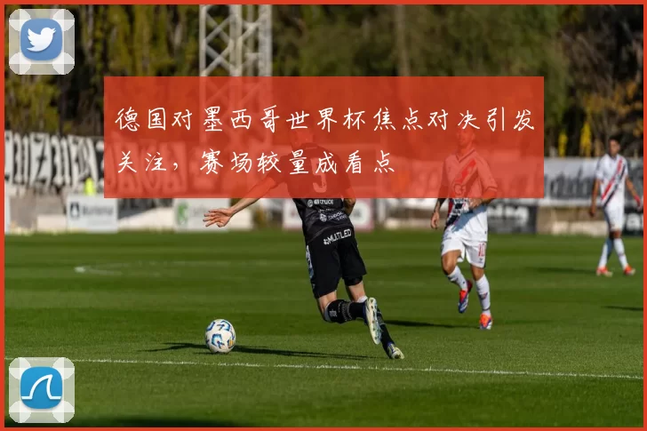 德国对墨西哥世界杯焦点对决引发关注，赛场较量成看点