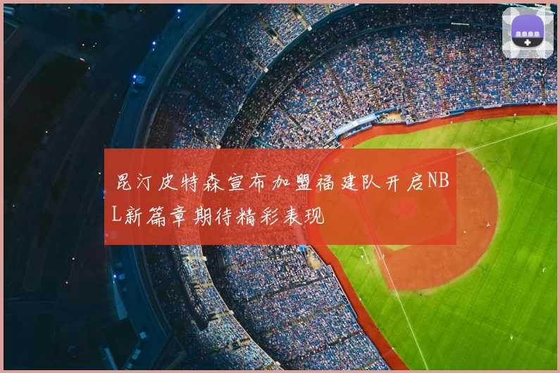 昆汀皮特森宣布加盟福建队开启NBL新篇章期待精彩表现