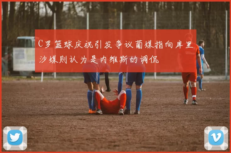 C罗篮球庆祝引发争议葡媒指向库里沙媒则认为是内维斯的调侃
