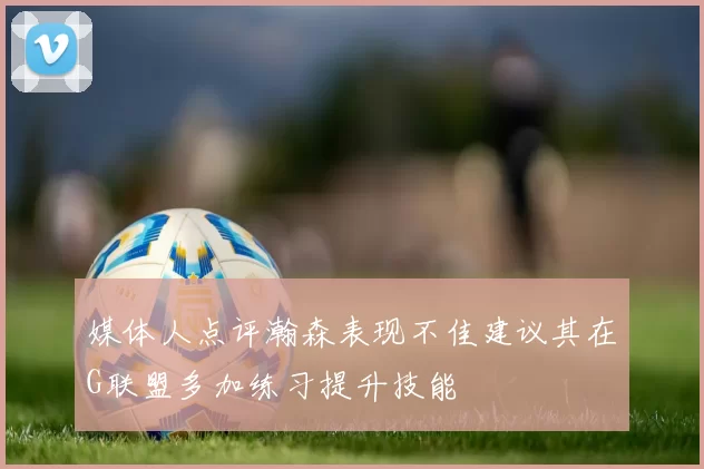 媒体人点评瀚森表现不佳建议其在G联盟多加练习提升技能