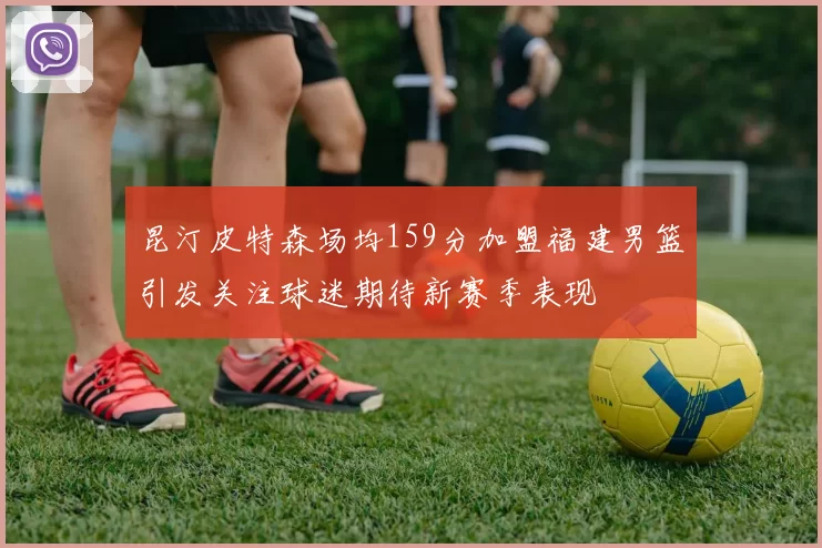 昆汀皮特森场均159分加盟福建男篮引发关注球迷期待新赛季表现