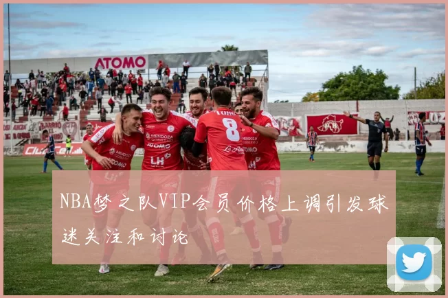 NBA梦之队VIP会员价格上调引发球迷关注和讨论