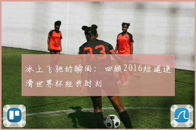 冰上飞驰的瞬间：回顾2016短道速滑世界杯经典时刻