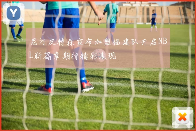 昆汀皮特森宣布加盟福建队开启NBL新篇章期待精彩表现