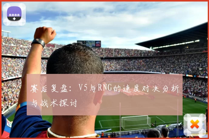 赛后复盘：V5与RNG的速度对决分析与战术探讨