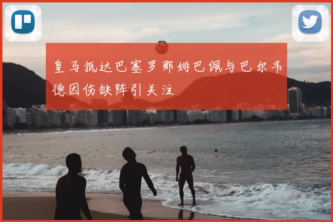 皇马抵达巴塞罗那姆巴佩与巴尔韦德因伤缺阵引关注