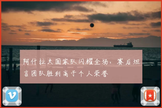 阿什拉夫国家队闪耀全场，赛后坦言团队胜利高于个人荣誉