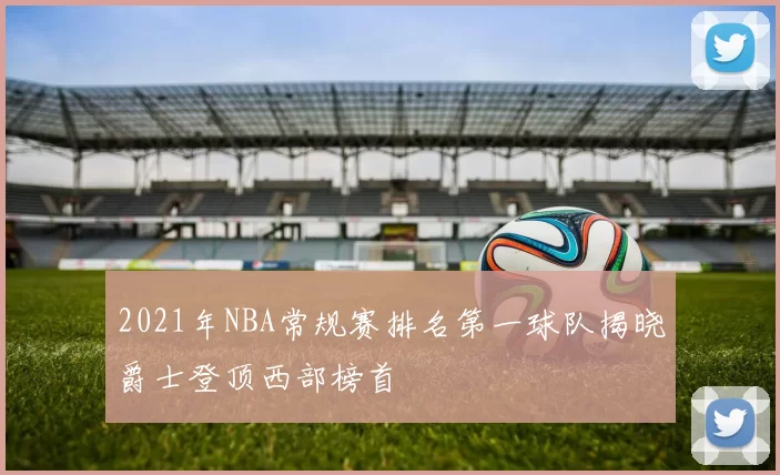 2021年NBA常规赛排名第一球队揭晓爵士登顶西部榜首