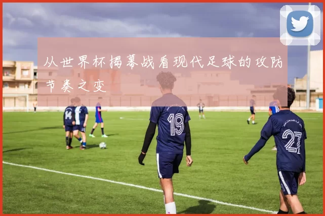 从世界杯揭幕战看现代足球的攻防节奏之变