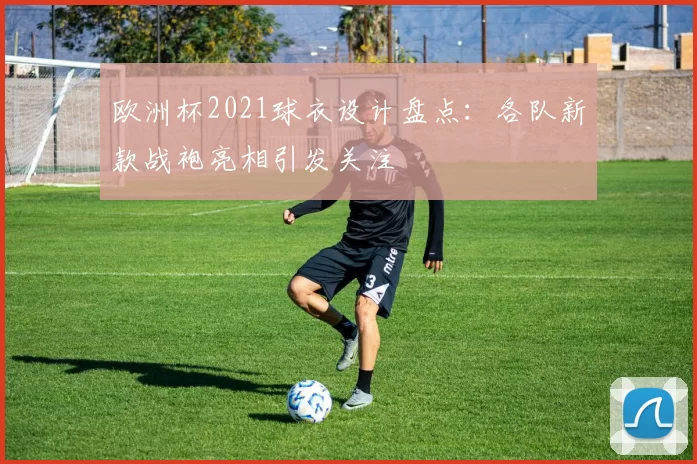 欧洲杯2021球衣设计盘点：各队新款战袍亮相引发关注