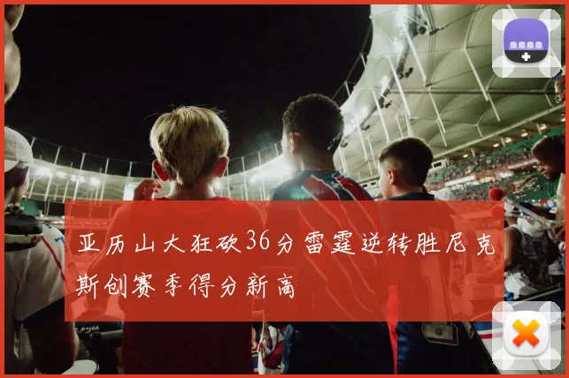 亚历山大狂砍36分雷霆逆转胜尼克斯创赛季得分新高