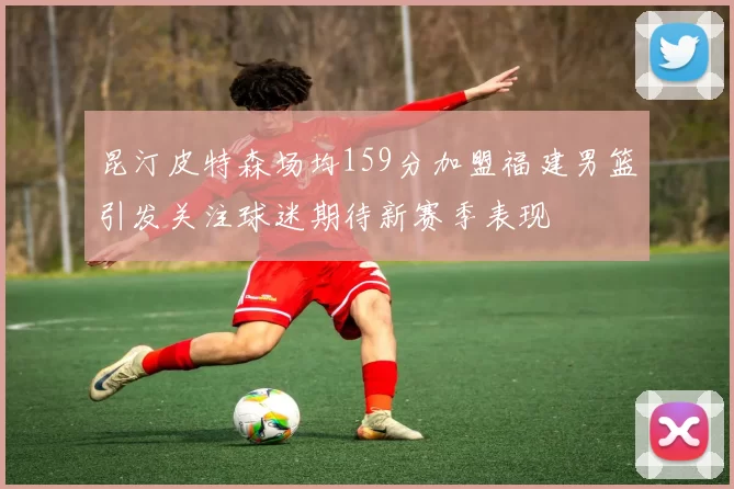 昆汀皮特森场均159分加盟福建男篮引发关注球迷期待新赛季表现