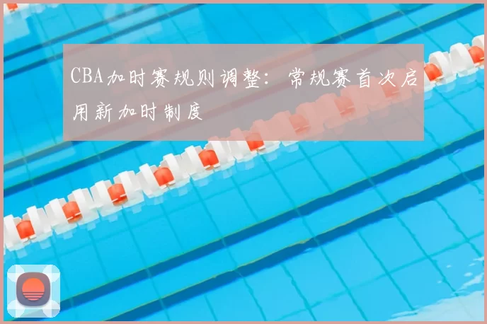 CBA加时赛规则调整：常规赛首次启用新加时制度