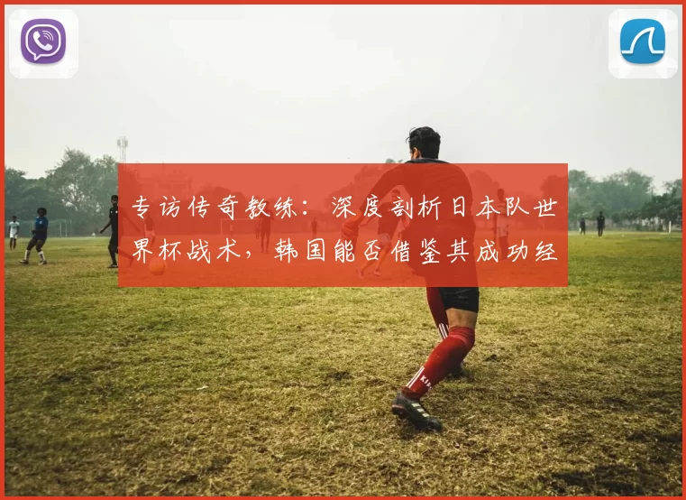 专访传奇教练:深度剖析日本队世界杯战术,韩国能否借鉴其成功经验?