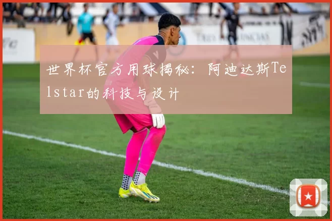 世界杯官方用球揭秘:阿迪达斯Telstar的科技与设计