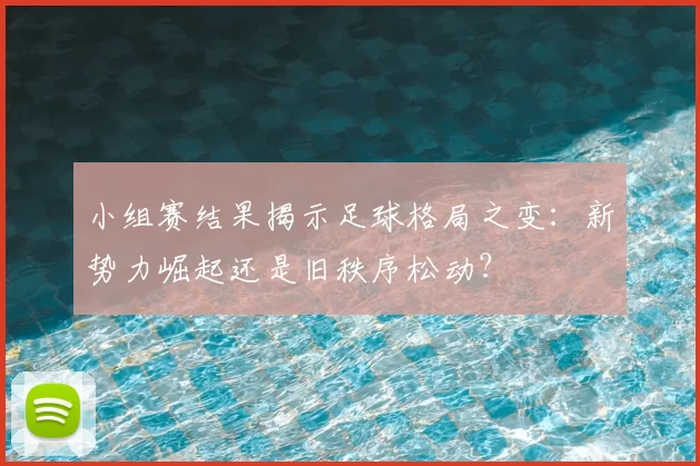 小组赛结果揭示足球格局之变：新势力崛起还是旧秩序松动？