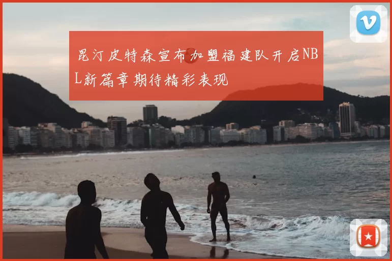 昆汀皮特森宣布加盟福建队开启NBL新篇章期待精彩表现