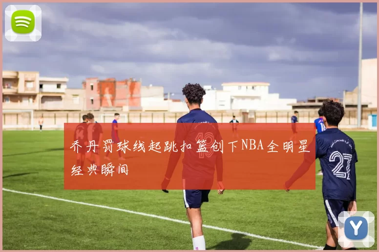乔丹罚球线起跳扣篮创下NBA全明星经典瞬间