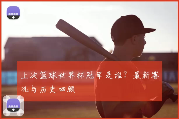 上次篮球世界杯冠军是谁?最新赛况与历史回顾