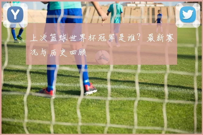 上次篮球世界杯冠军是谁？最新赛况与历史回顾