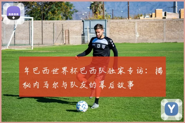 年巴西世界杯巴西队独家专访:揭秘内马尔与队友的幕后故事