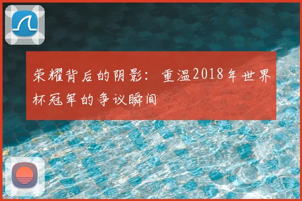 荣耀背后的阴影:重温2018年世界杯冠军的争议瞬间