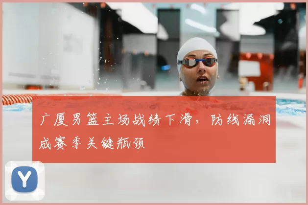 广厦男篮主场战绩下滑，防线漏洞成赛季关键瓶颈