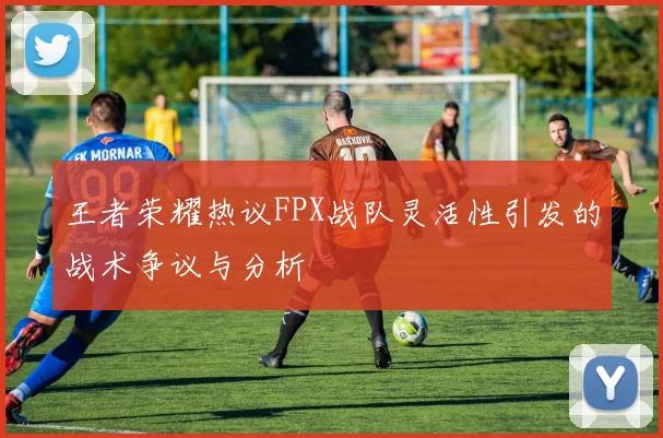 王者荣耀热议FPX战队灵活性引发的战术争议与分析