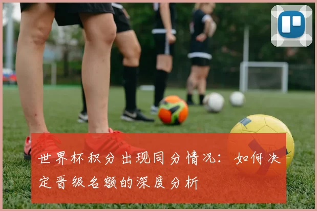 世界杯积分出现同分情况：如何决定晋级名额的深度分析