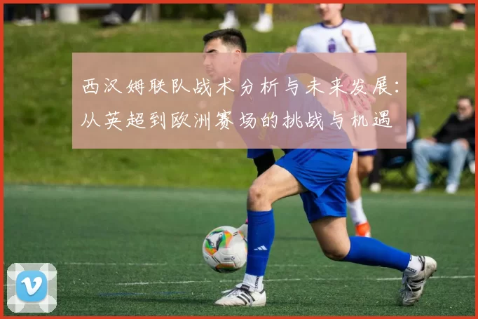 西汉姆联队战术分析与未来发展：从英超到欧洲赛场的挑战与机遇