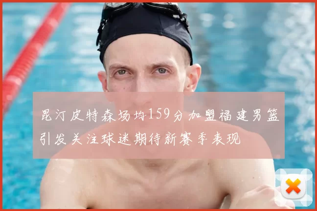 昆汀皮特森场均159分加盟福建男篮引发关注球迷期待新赛季表现