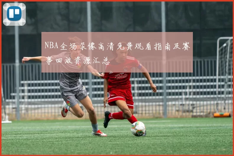 NBA全场录像高清免费观看指南及赛事回放资源汇总
