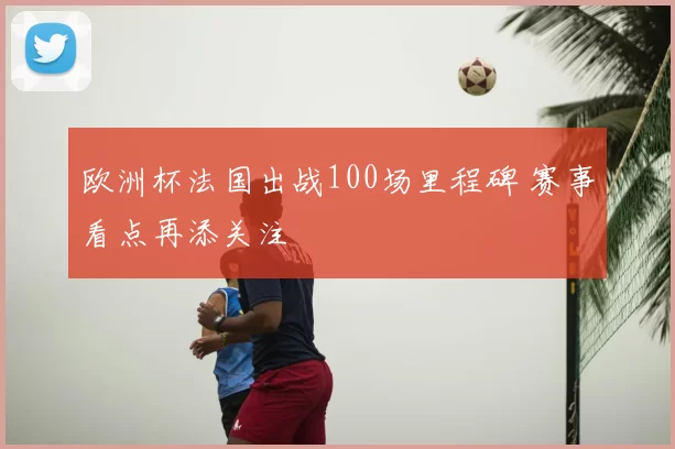 欧洲杯法国出战100场里程碑 赛事看点再添关注