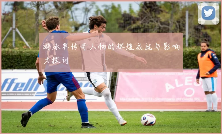 游泳界传奇人物的辉煌成就与影响力探讨