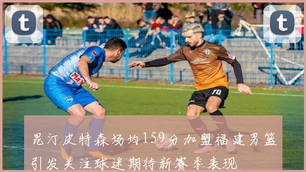 昆汀皮特森场均159分加盟福建男篮引发关注球迷期待新赛季表现