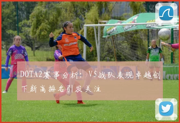 DOTA2赛事分析：V5战队表现卓越创下新高排名引发关注