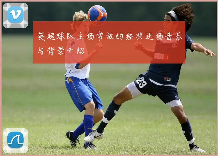 英超球队主场常放的经典进场音乐与背景介绍