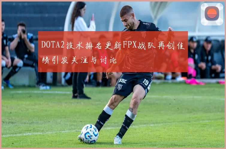 DOTA2技术排名更新FPX战队再创佳绩引发关注与讨论