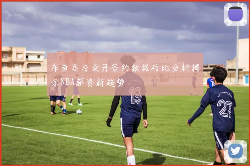 布劳恩与麦丹签约数据对比分析揭示NBA薪资新趋势