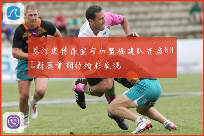 昆汀皮特森宣布加盟福建队开启NBL新篇章期待精彩表现