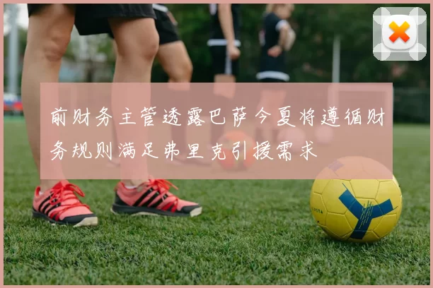 前财务主管透露巴萨今夏将遵循财务规则满足弗里克引援需求