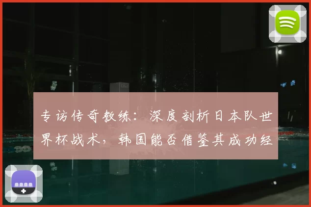 专访传奇教练：深度剖析日本队世界杯战术，韩国能否借鉴其成功经验？