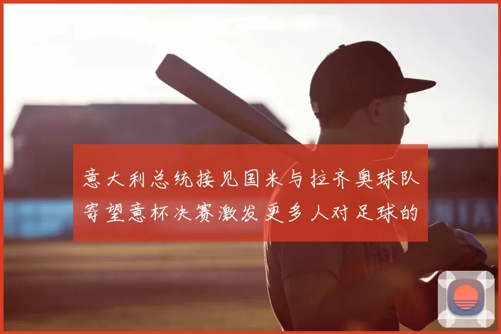 意大利总统接见国米与拉齐奥球队寄望意杯决赛激发更多人对足球的热爱