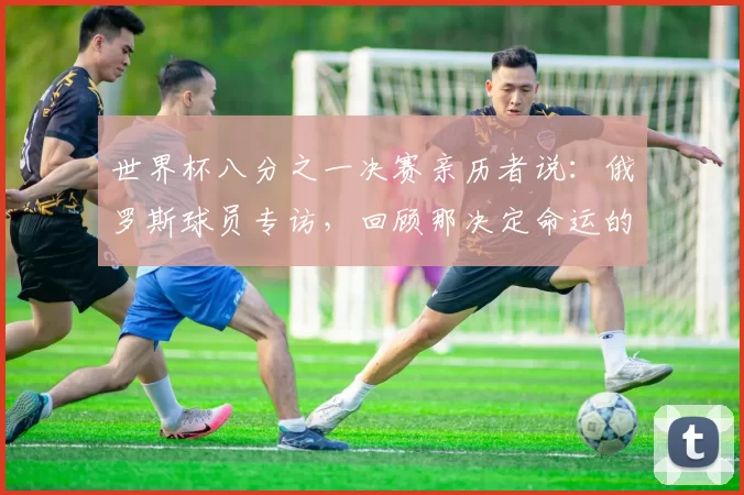 世界杯八分之一决赛亲历者说:俄罗斯球员专访,回顾那决定命运的一战