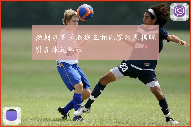 热刺与罗马激战正酣比赛结果揭晓引发球迷热议